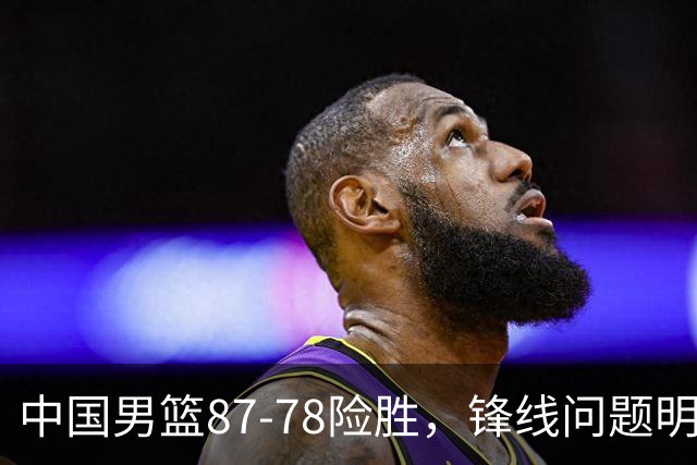 中国男篮87-78险胜，锋线问题明显，四球员状态不佳，廖三宁是最大功臣